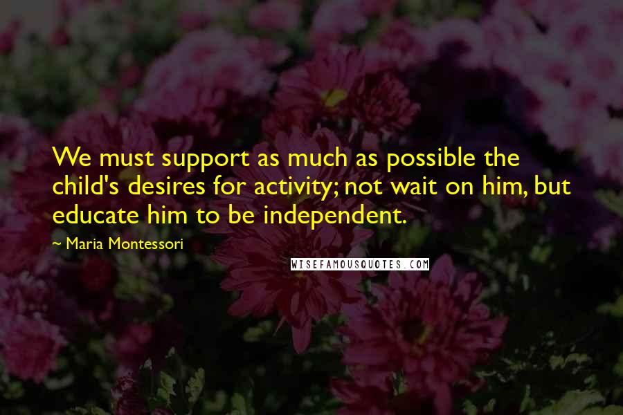 Maria Montessori Quotes: We must support as much as possible the child's desires for activity; not wait on him, but educate him to be independent.