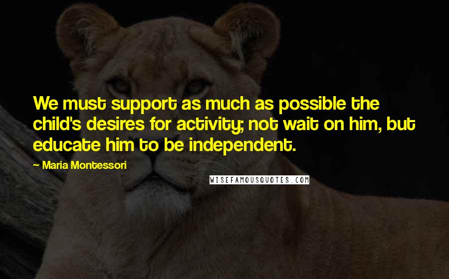 Maria Montessori Quotes: We must support as much as possible the child's desires for activity; not wait on him, but educate him to be independent.