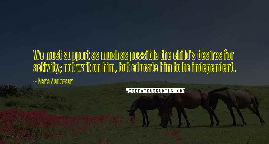 Maria Montessori Quotes: We must support as much as possible the child's desires for activity; not wait on him, but educate him to be independent.