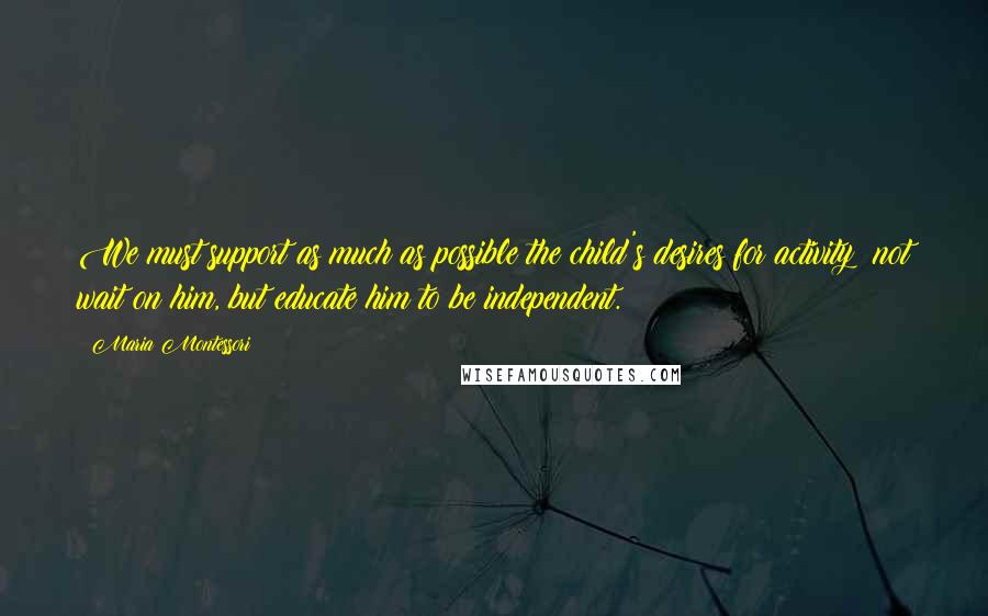Maria Montessori Quotes: We must support as much as possible the child's desires for activity; not wait on him, but educate him to be independent.