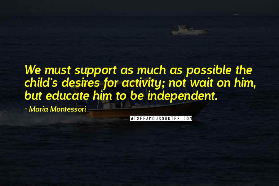 Maria Montessori Quotes: We must support as much as possible the child's desires for activity; not wait on him, but educate him to be independent.