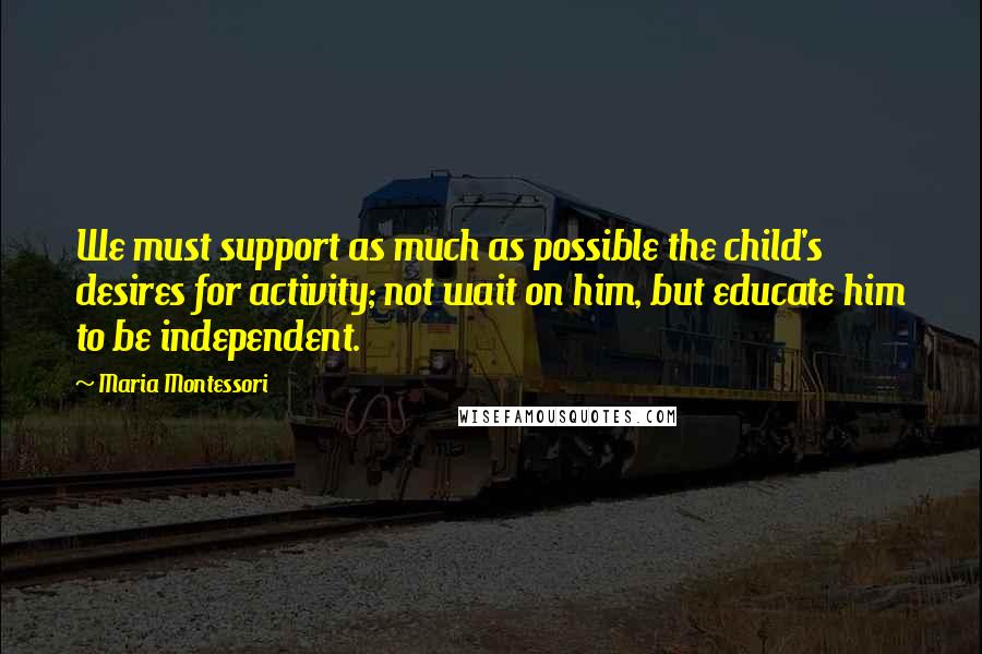 Maria Montessori Quotes: We must support as much as possible the child's desires for activity; not wait on him, but educate him to be independent.