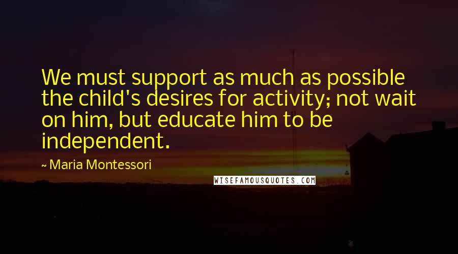 Maria Montessori Quotes: We must support as much as possible the child's desires for activity; not wait on him, but educate him to be independent.