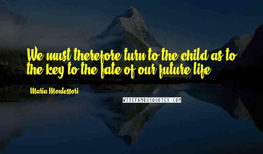 Maria Montessori Quotes: We must therefore turn to the child as to the key to the fate of our future life.