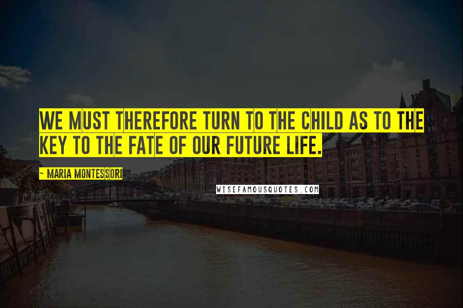 Maria Montessori Quotes: We must therefore turn to the child as to the key to the fate of our future life.
