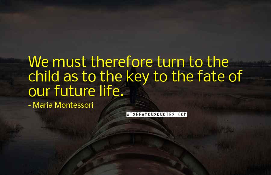 Maria Montessori Quotes: We must therefore turn to the child as to the key to the fate of our future life.