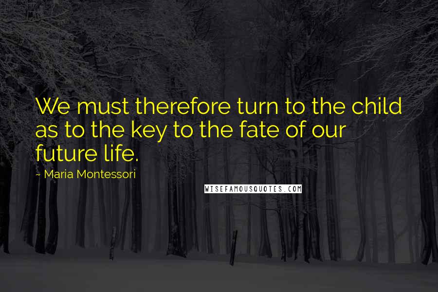 Maria Montessori Quotes: We must therefore turn to the child as to the key to the fate of our future life.