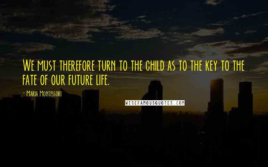 Maria Montessori Quotes: We must therefore turn to the child as to the key to the fate of our future life.