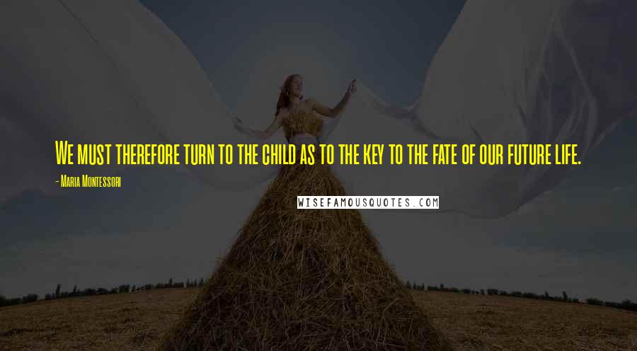 Maria Montessori Quotes: We must therefore turn to the child as to the key to the fate of our future life.