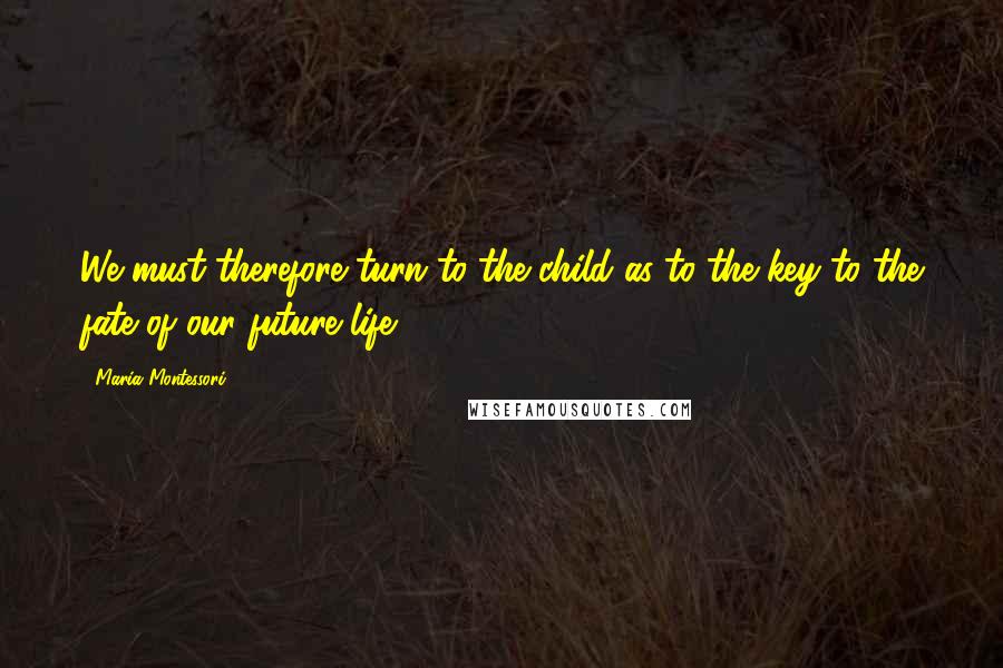 Maria Montessori Quotes: We must therefore turn to the child as to the key to the fate of our future life.