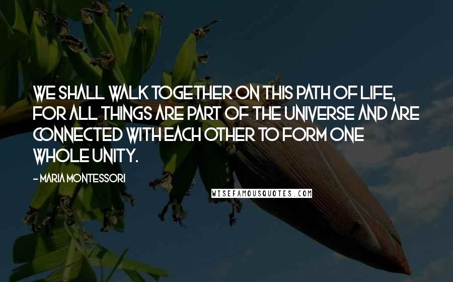 Maria Montessori Quotes: We shall walk together on this path of life, for all things are part of the universe and are connected with each other to form one whole unity.