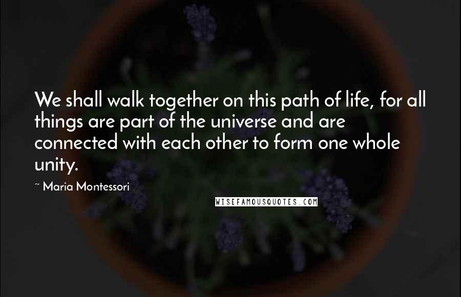 Maria Montessori Quotes: We shall walk together on this path of life, for all things are part of the universe and are connected with each other to form one whole unity.