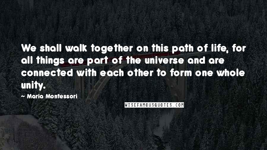 Maria Montessori Quotes: We shall walk together on this path of life, for all things are part of the universe and are connected with each other to form one whole unity.