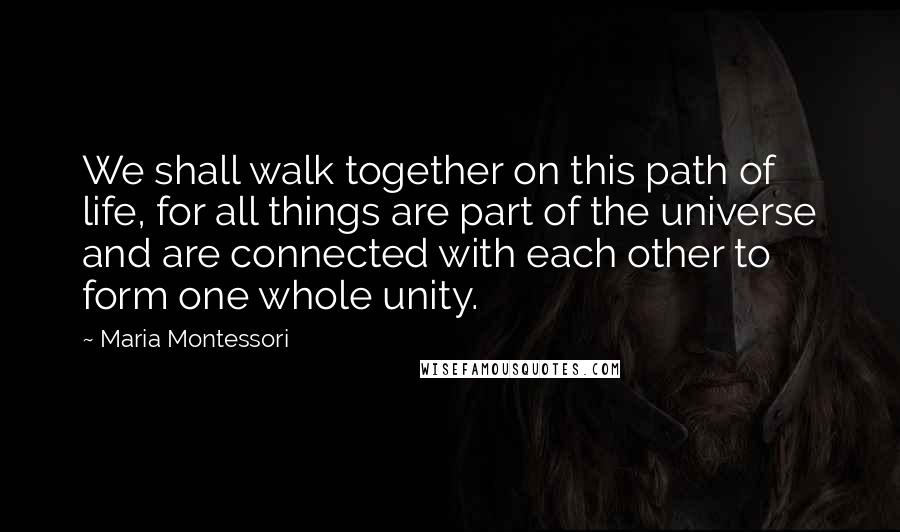 Maria Montessori Quotes: We shall walk together on this path of life, for all things are part of the universe and are connected with each other to form one whole unity.