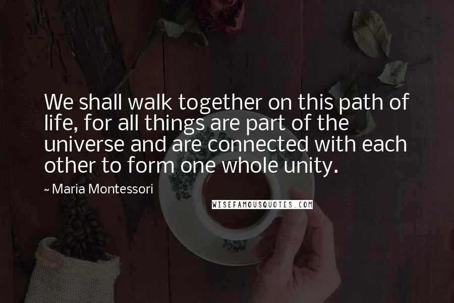 Maria Montessori Quotes: We shall walk together on this path of life, for all things are part of the universe and are connected with each other to form one whole unity.