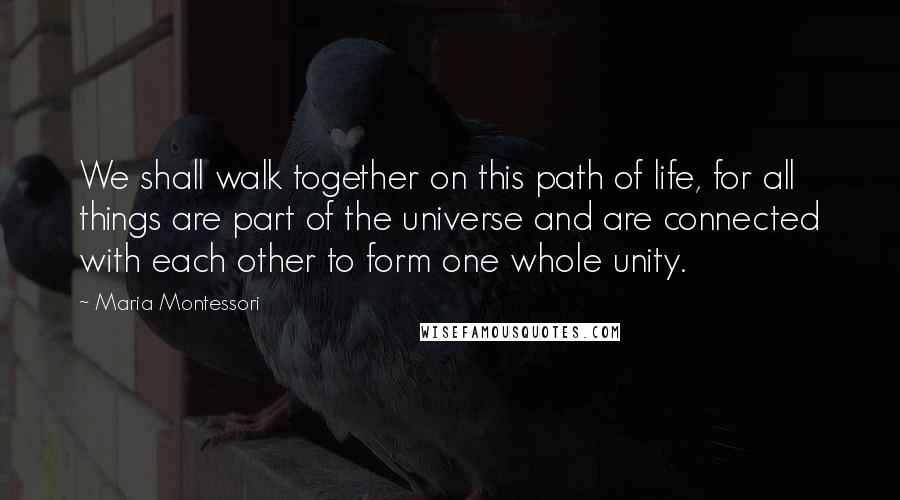 Maria Montessori Quotes: We shall walk together on this path of life, for all things are part of the universe and are connected with each other to form one whole unity.