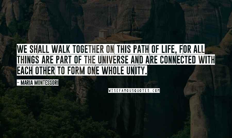 Maria Montessori Quotes: We shall walk together on this path of life, for all things are part of the universe and are connected with each other to form one whole unity.