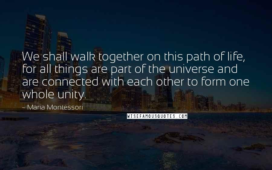 Maria Montessori Quotes: We shall walk together on this path of life, for all things are part of the universe and are connected with each other to form one whole unity.