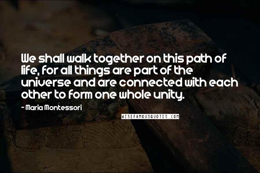 Maria Montessori Quotes: We shall walk together on this path of life, for all things are part of the universe and are connected with each other to form one whole unity.