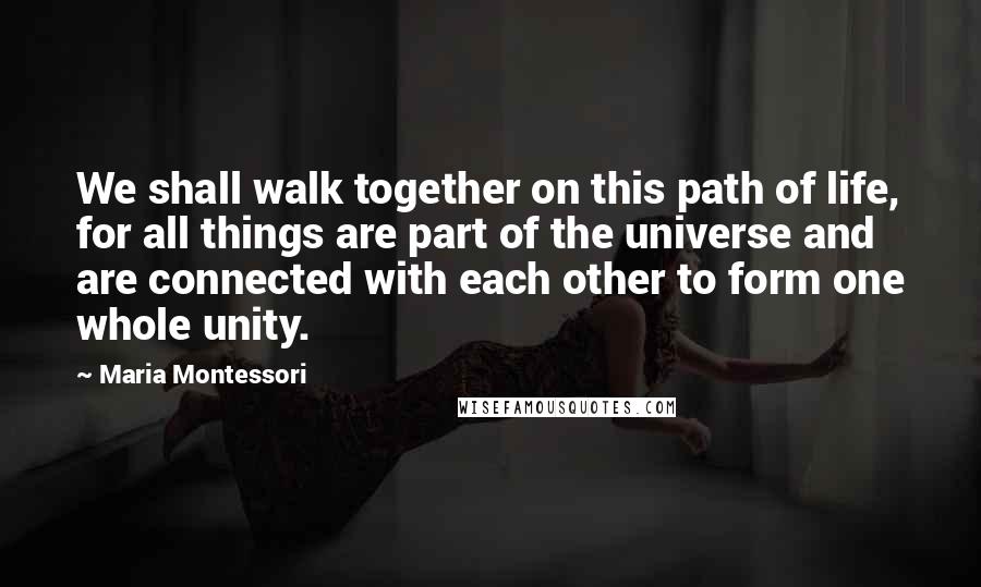 Maria Montessori Quotes: We shall walk together on this path of life, for all things are part of the universe and are connected with each other to form one whole unity.