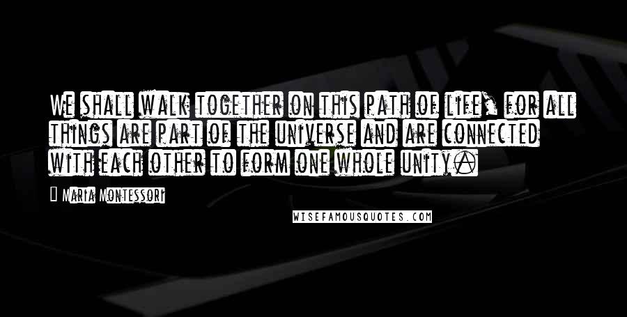 Maria Montessori Quotes: We shall walk together on this path of life, for all things are part of the universe and are connected with each other to form one whole unity.