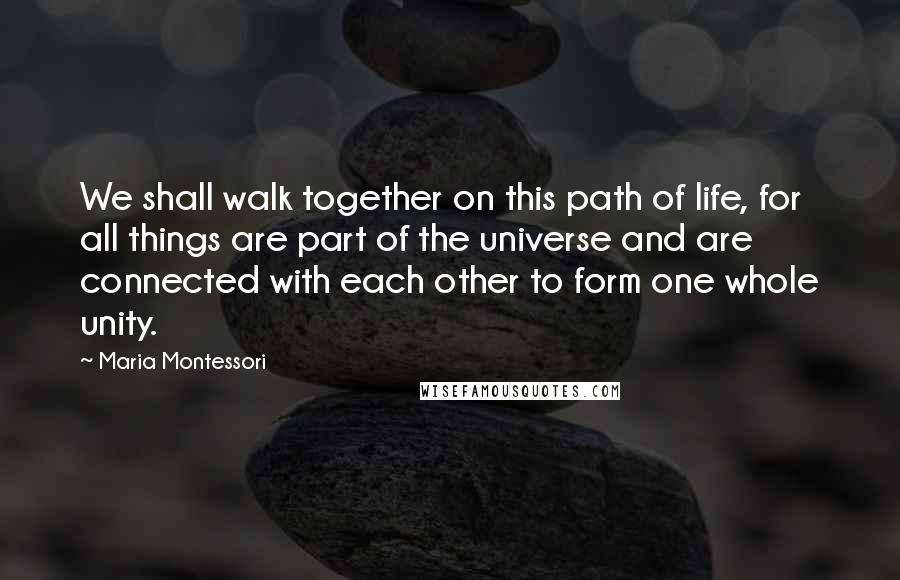 Maria Montessori Quotes: We shall walk together on this path of life, for all things are part of the universe and are connected with each other to form one whole unity.