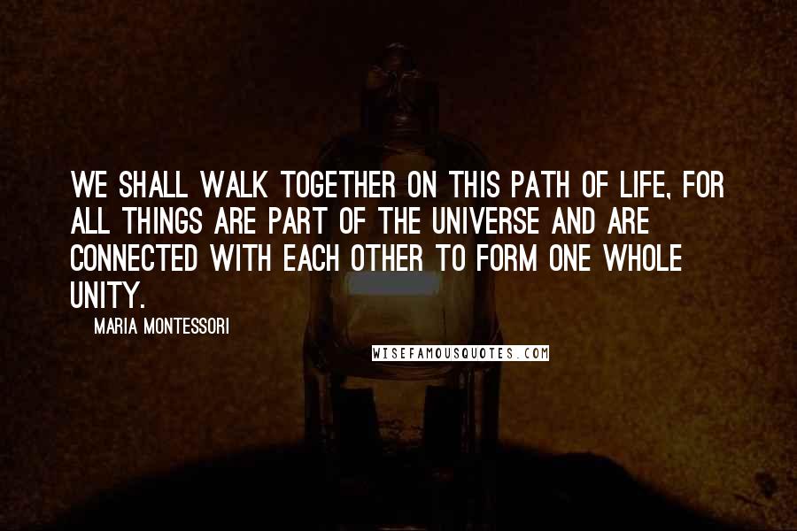 Maria Montessori Quotes: We shall walk together on this path of life, for all things are part of the universe and are connected with each other to form one whole unity.