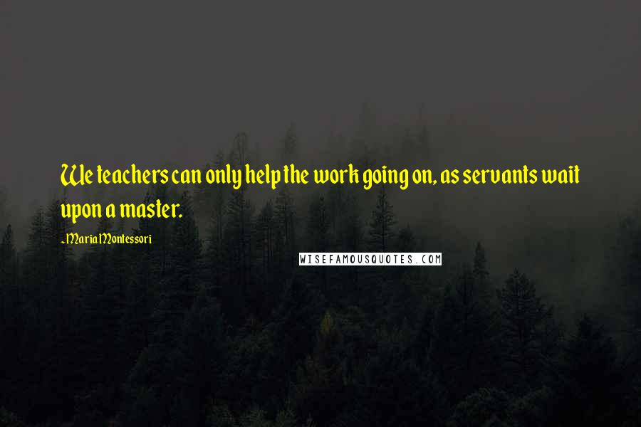 Maria Montessori Quotes: We teachers can only help the work going on, as servants wait upon a master.