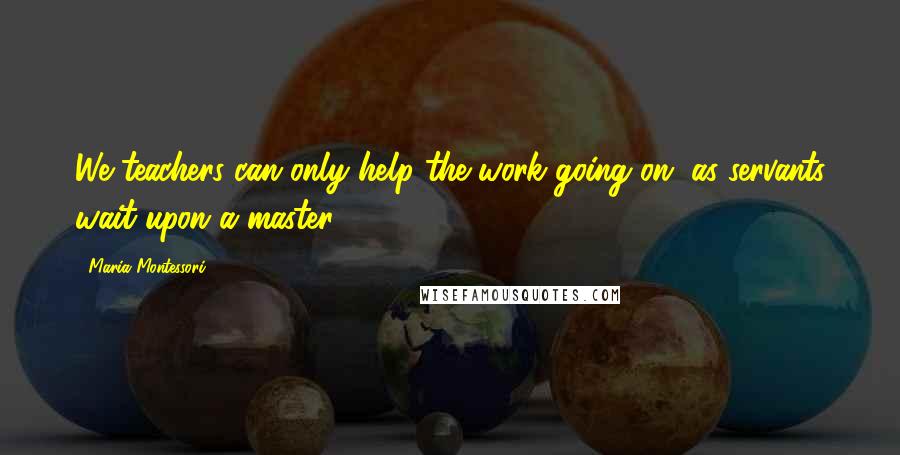 Maria Montessori Quotes: We teachers can only help the work going on, as servants wait upon a master.
