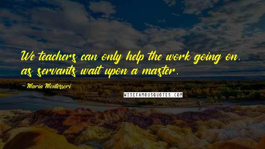 Maria Montessori Quotes: We teachers can only help the work going on, as servants wait upon a master.