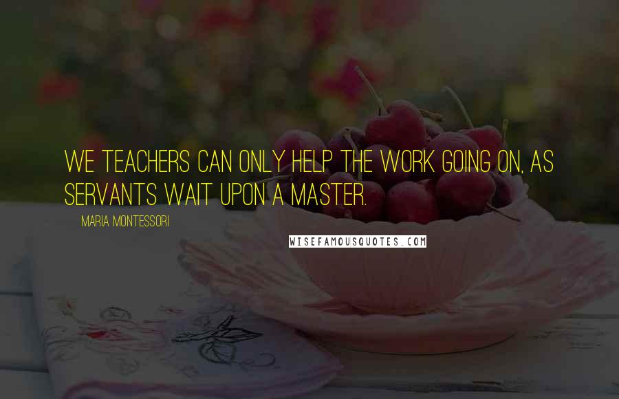 Maria Montessori Quotes: We teachers can only help the work going on, as servants wait upon a master.