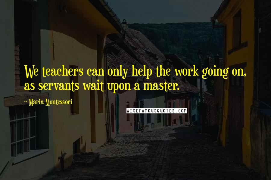 Maria Montessori Quotes: We teachers can only help the work going on, as servants wait upon a master.