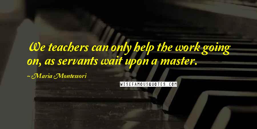 Maria Montessori Quotes: We teachers can only help the work going on, as servants wait upon a master.