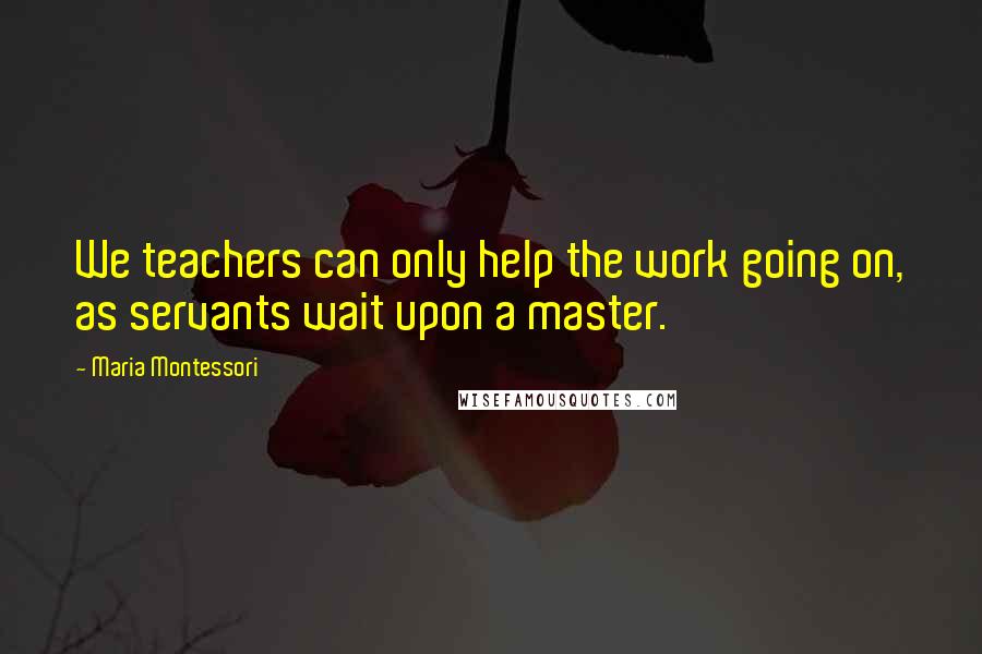 Maria Montessori Quotes: We teachers can only help the work going on, as servants wait upon a master.