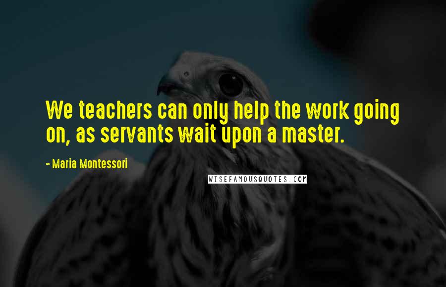 Maria Montessori Quotes: We teachers can only help the work going on, as servants wait upon a master.