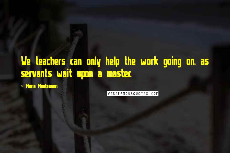 Maria Montessori Quotes: We teachers can only help the work going on, as servants wait upon a master.