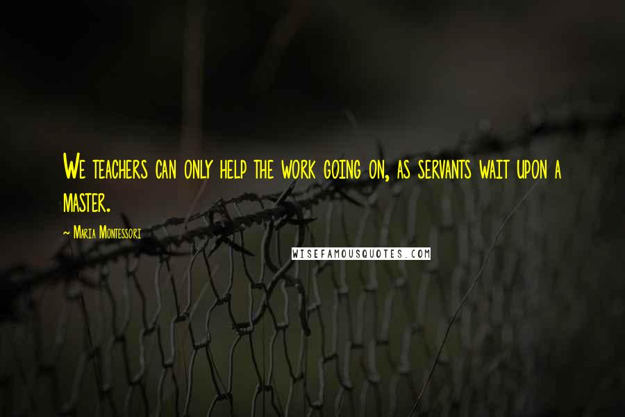 Maria Montessori Quotes: We teachers can only help the work going on, as servants wait upon a master.