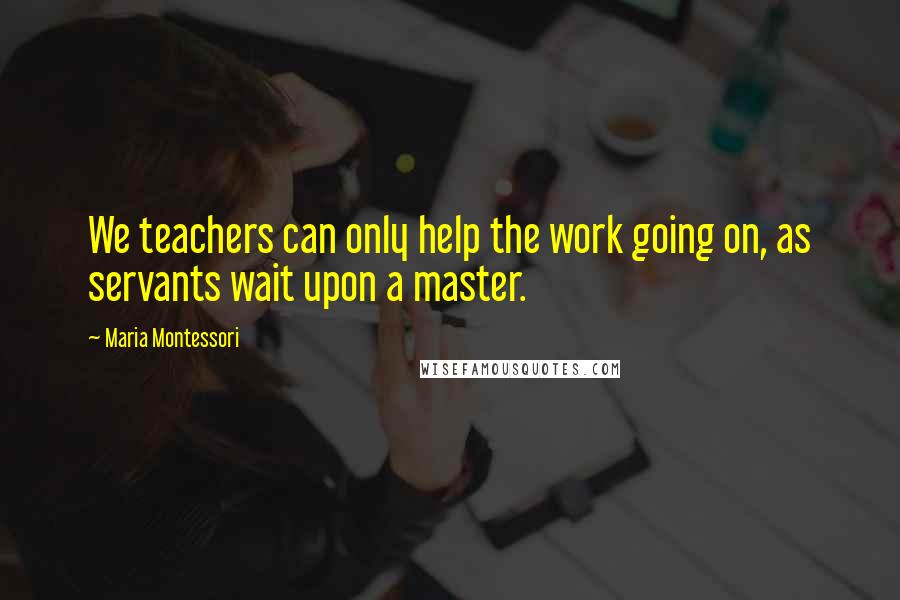 Maria Montessori Quotes: We teachers can only help the work going on, as servants wait upon a master.