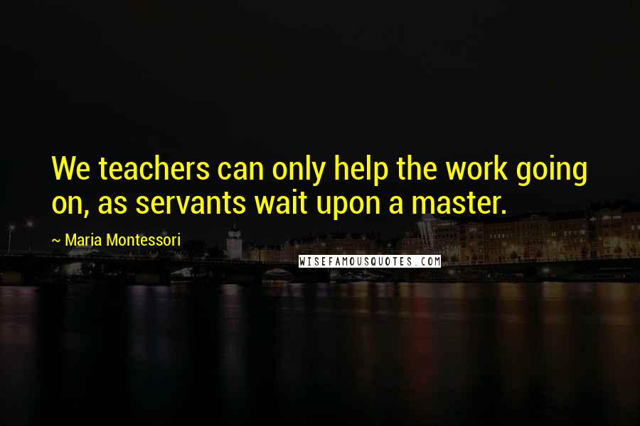 Maria Montessori Quotes: We teachers can only help the work going on, as servants wait upon a master.