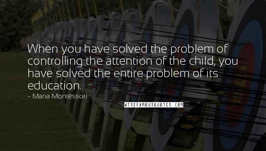 Maria Montessori Quotes: When you have solved the problem of controlling the attention of the child, you have solved the entire problem of its education.