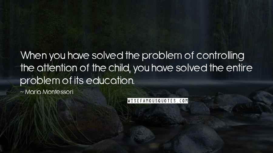 Maria Montessori Quotes: When you have solved the problem of controlling the attention of the child, you have solved the entire problem of its education.