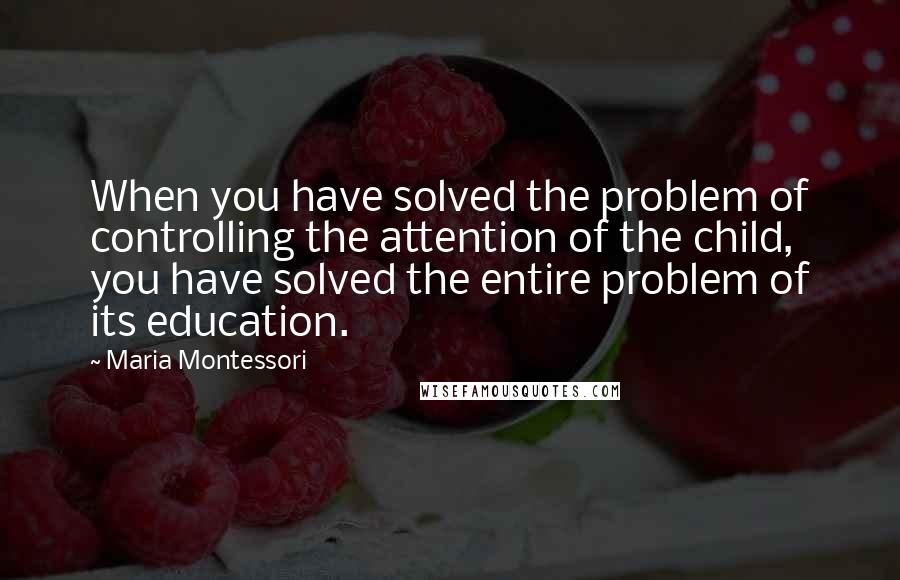 Maria Montessori Quotes: When you have solved the problem of controlling the attention of the child, you have solved the entire problem of its education.