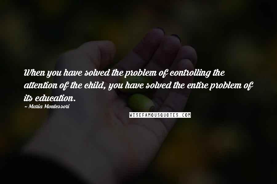 Maria Montessori Quotes: When you have solved the problem of controlling the attention of the child, you have solved the entire problem of its education.