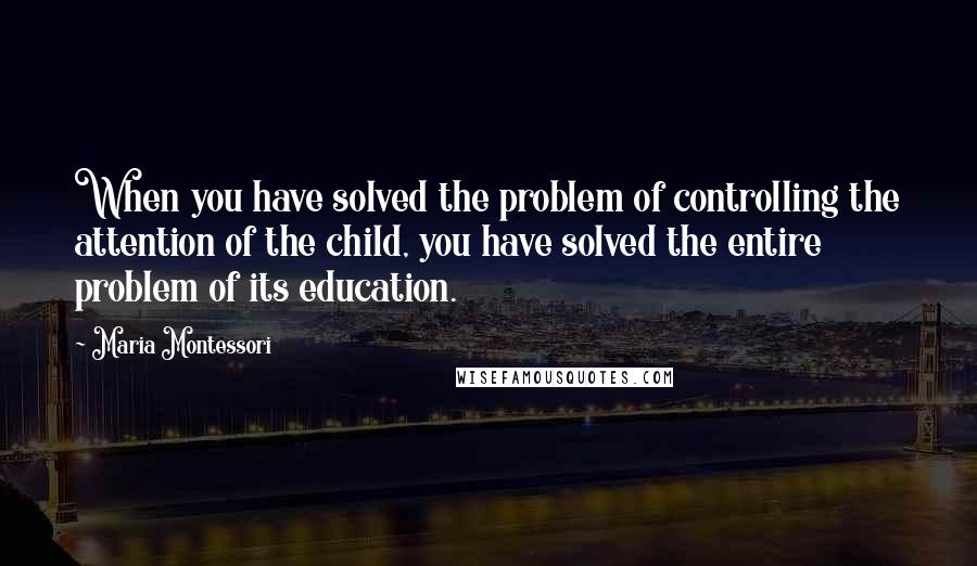 Maria Montessori Quotes: When you have solved the problem of controlling the attention of the child, you have solved the entire problem of its education.