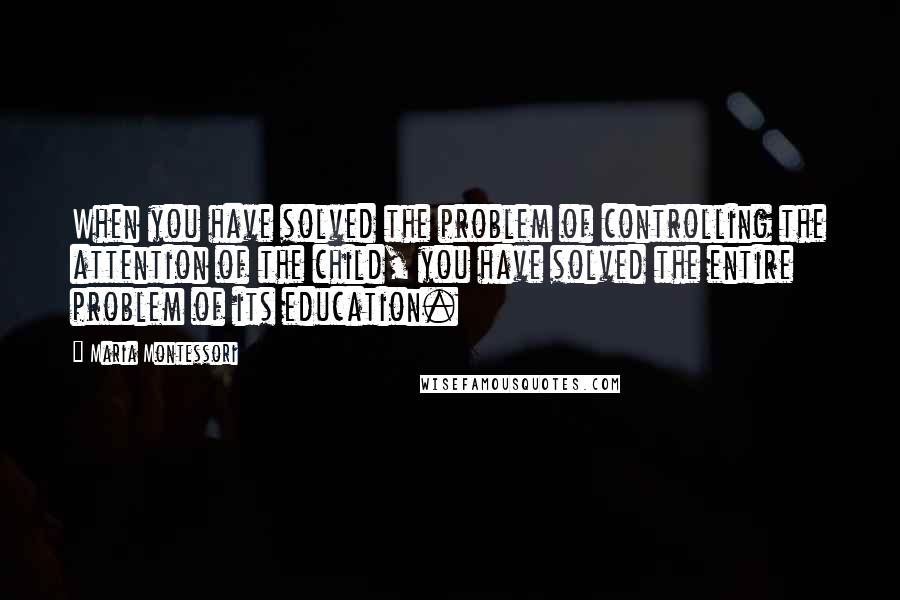 Maria Montessori Quotes: When you have solved the problem of controlling the attention of the child, you have solved the entire problem of its education.