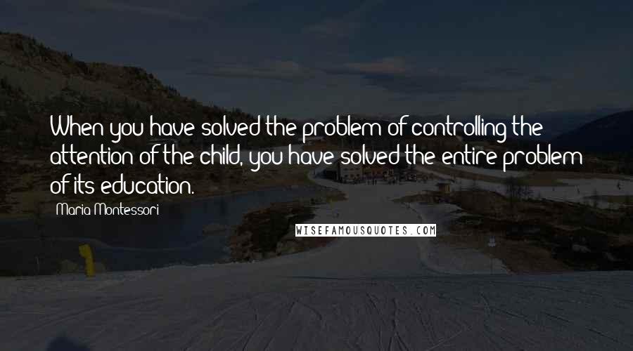 Maria Montessori Quotes: When you have solved the problem of controlling the attention of the child, you have solved the entire problem of its education.