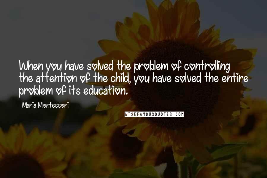 Maria Montessori Quotes: When you have solved the problem of controlling the attention of the child, you have solved the entire problem of its education.