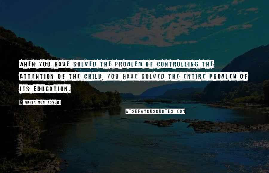 Maria Montessori Quotes: When you have solved the problem of controlling the attention of the child, you have solved the entire problem of its education.