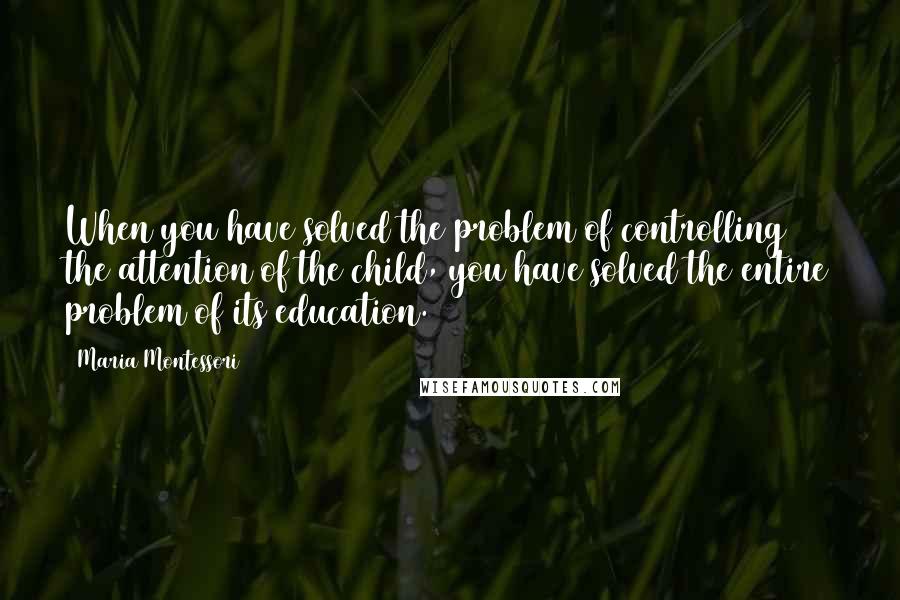 Maria Montessori Quotes: When you have solved the problem of controlling the attention of the child, you have solved the entire problem of its education.