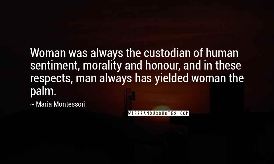 Maria Montessori Quotes: Woman was always the custodian of human sentiment, morality and honour, and in these respects, man always has yielded woman the palm.